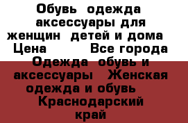 Обувь, одежда, аксессуары для женщин, детей и дома › Цена ­ 100 - Все города Одежда, обувь и аксессуары » Женская одежда и обувь   . Краснодарский край